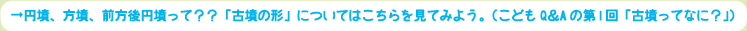円墳、方墳、前方後円墳って？？「古墳の形」についてはこちらを見てみよう。（こどもQ＆Aの第1回「古墳ってなに？」）